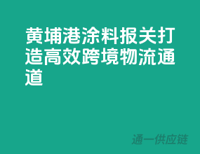 黄埔港涂料报关，打造高效跨境物流通道