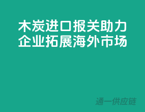 木炭进口报关，助力企业拓展海外市场！